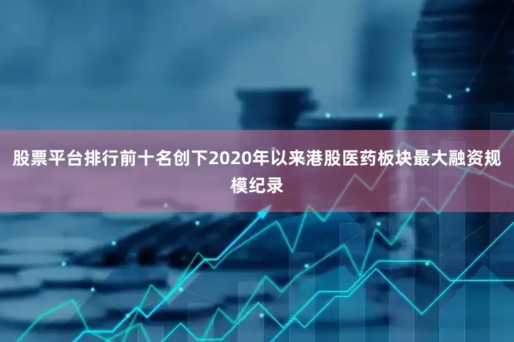 股票平台排行前十名创下2020年以来港股医药板块最大融资规模纪录
