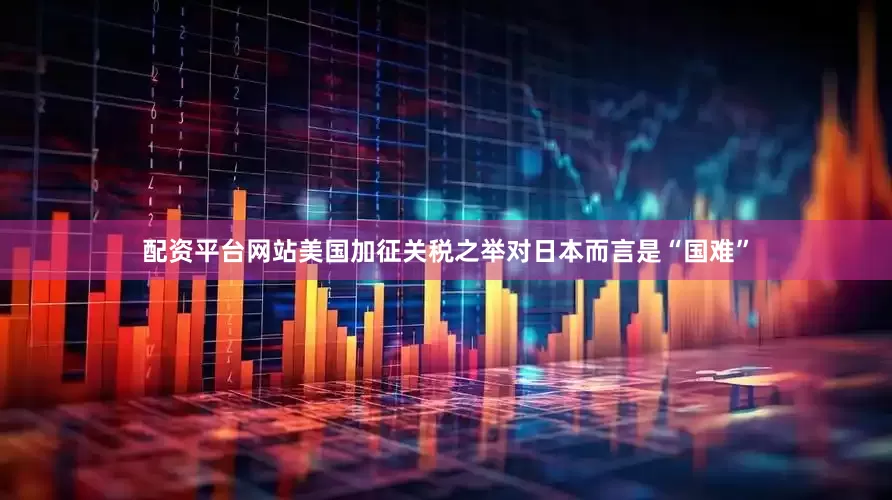 配资平台网站美国加征关税之举对日本而言是“国难”