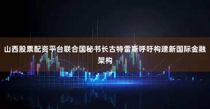 山西股票配资平台联合国秘书长古特雷斯呼吁构建新国际金融架构