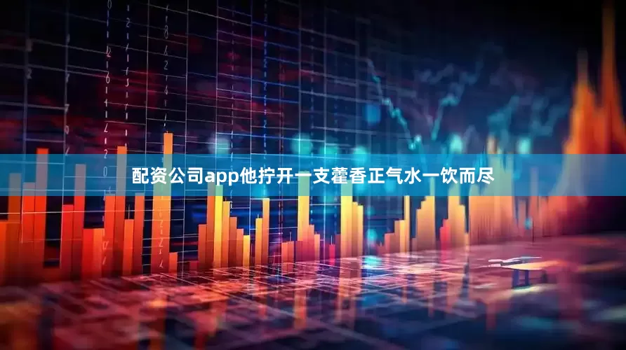 配资公司app他拧开一支藿香正气水一饮而尽