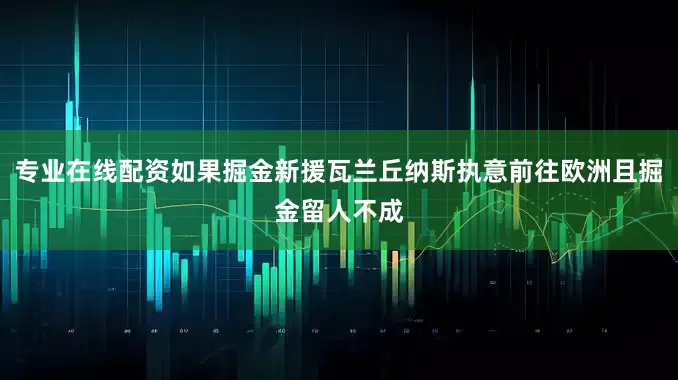 专业在线配资如果掘金新援瓦兰丘纳斯执意前往欧洲且掘金留人不成