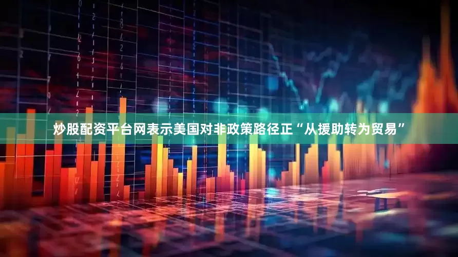 炒股配资平台网表示美国对非政策路径正“从援助转为贸易”