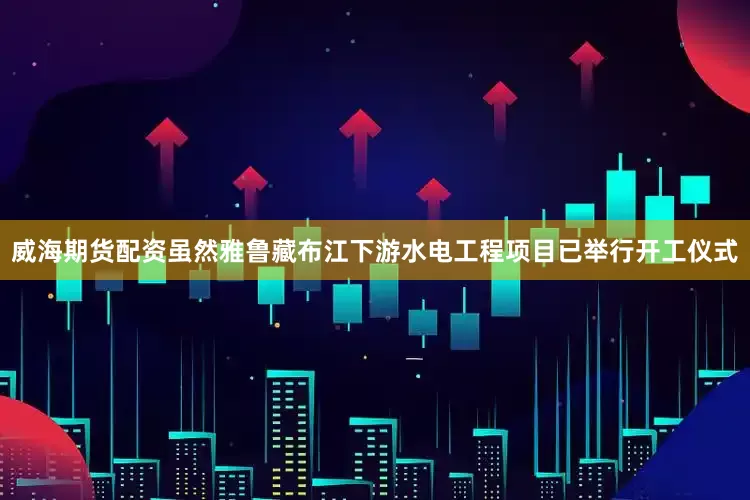 威海期货配资虽然雅鲁藏布江下游水电工程项目已举行开工仪式