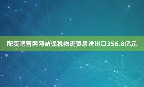 配资吧官网网站保税物流贸易进出口356.8亿元