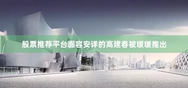 股票推荐平台面容安详的高建春被缓缓推出