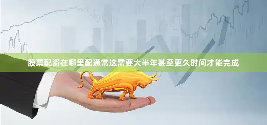 股票配资在哪里配通常这需要大半年甚至更久时间才能完成