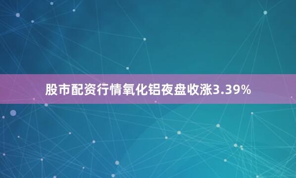 股市配资行情氧化铝夜盘收涨3.39%